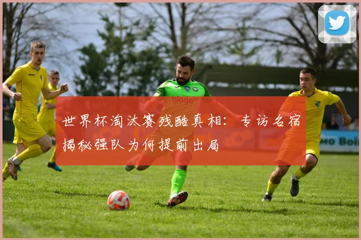 世界杯淘汰赛残酷真相：专访名宿揭秘强队为何提前出局
