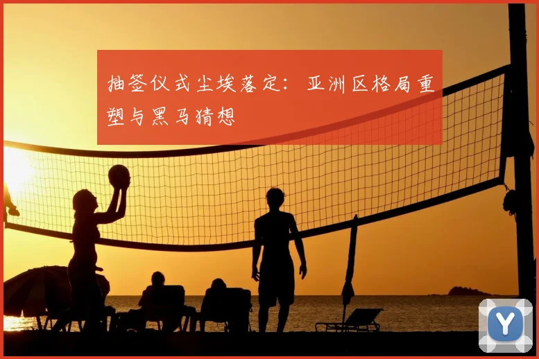 抽签仪式尘埃落定:亚洲区格局重塑与黑马猜想