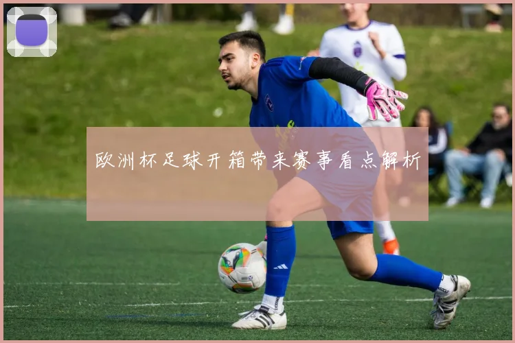 欧洲杯足球开箱带来赛事看点解析