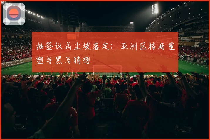 抽签仪式尘埃落定:亚洲区格局重塑与黑马猜想